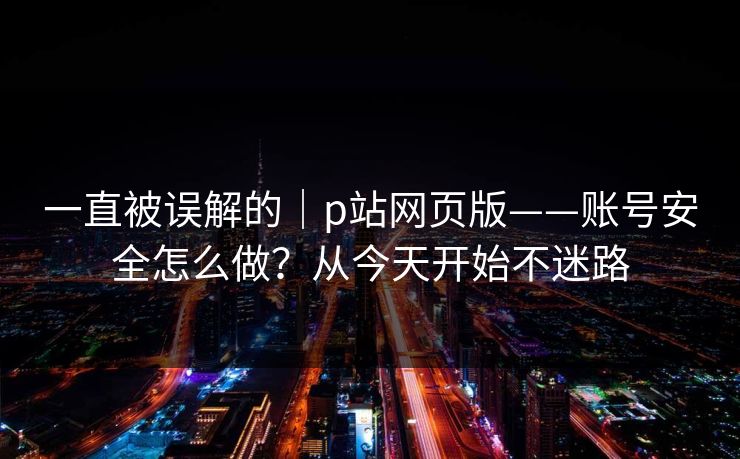 一直被误解的｜p站网页版——账号安全怎么做？从今天开始不迷路
