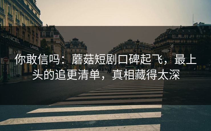 你敢信吗：蘑菇短剧口碑起飞，最上头的追更清单，真相藏得太深