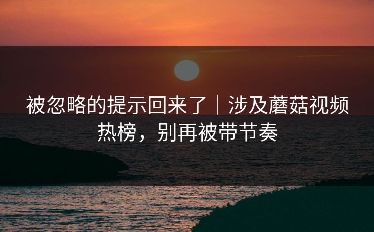 被忽略的提示回来了|涉及蘑菇视频热榜,别再被带节奏 被忽略的提示回来了|涉及蘑菇视频热榜,别再被带节奏