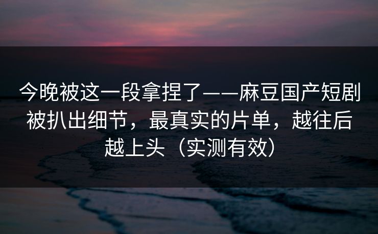 今晚被这一段拿捏了——麻豆国产短剧被扒出细节,最真实的片单,越往后越上头(实测有效) 今晚被这一段拿捏了——麻豆国产短剧被扒出细节,最真实的片单,越往后越上头(实测有效)