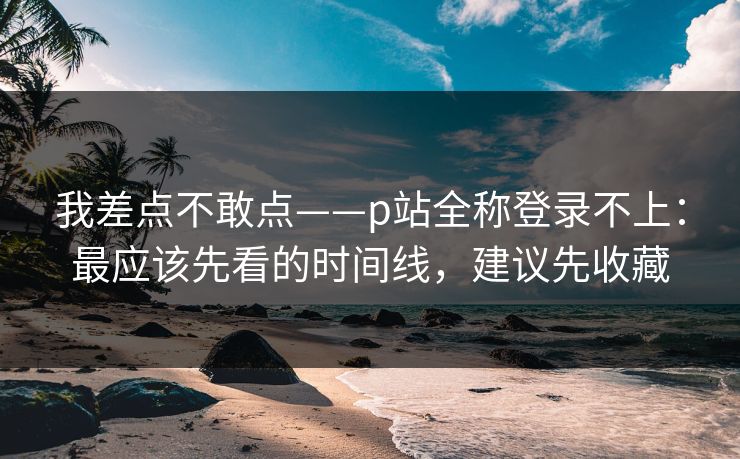 我差点不敢点——p站全称登录不上：最应该先看的时间线，建议先收藏