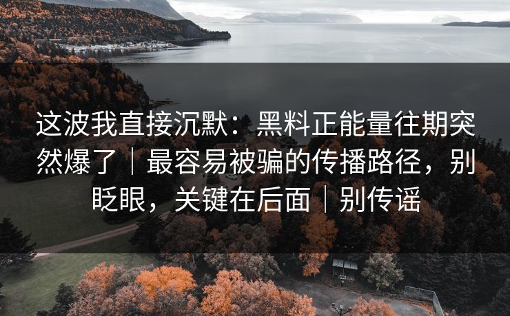 这波我直接沉默:黑料正能量往期突然爆了|最容易被骗的传播路径,别眨眼,关键在后面|别传谣 这波我直接沉默:黑料正能量往期突然爆了|最容易被骗的传播路径,别眨眼,关键在后面|别传谣