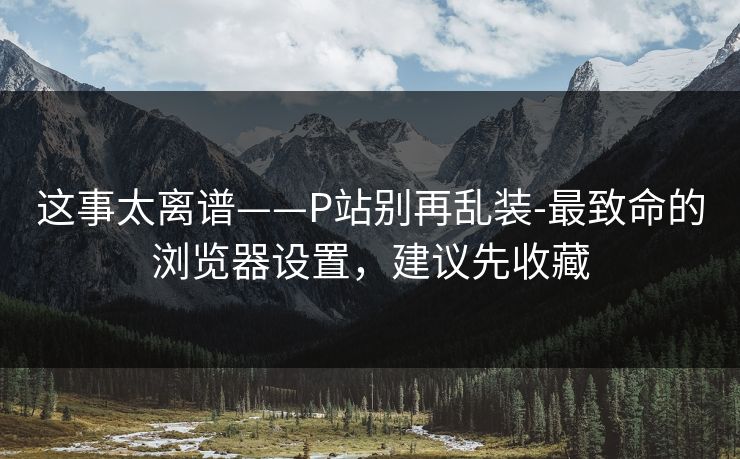 这事太离谱——P站别再乱装-最致命的浏览器设置，建议先收藏