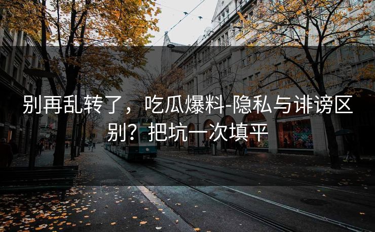别再乱转了，吃瓜爆料-隐私与诽谤区别？把坑一次填平