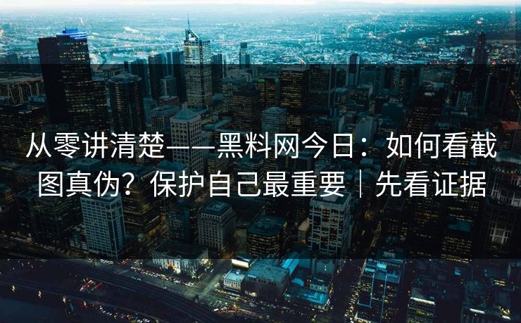 从零讲清楚——黑料网今日：如何看截图真伪？保护自己最重要｜先看证据