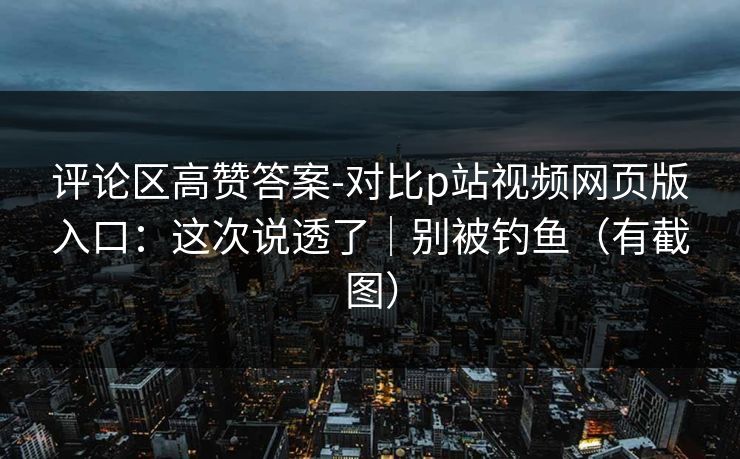 评论区高赞答案-对比p站视频网页版入口：这次说透了｜别被钓鱼（有截图）