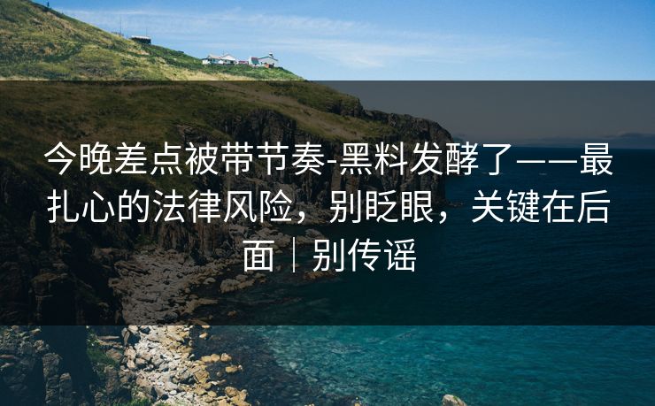 今晚差点被带节奏-黑料发酵了——最扎心的法律风险，别眨眼，关键在后面｜别传谣