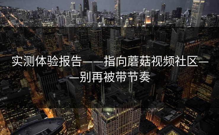 实测体验报告——指向蘑菇视频社区——别再被带节奏