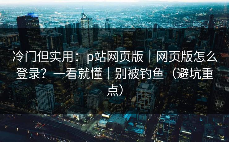 冷门但实用：p站网页版｜网页版怎么登录？一看就懂｜别被钓鱼（避坑重点）