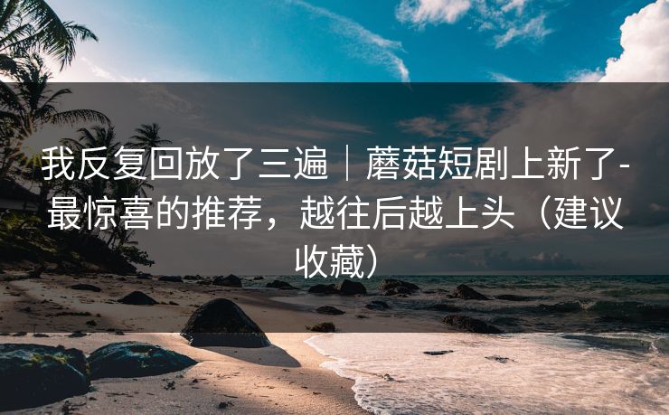 我反复回放了三遍｜蘑菇短剧上新了-最惊喜的推荐，越往后越上头（建议收藏）