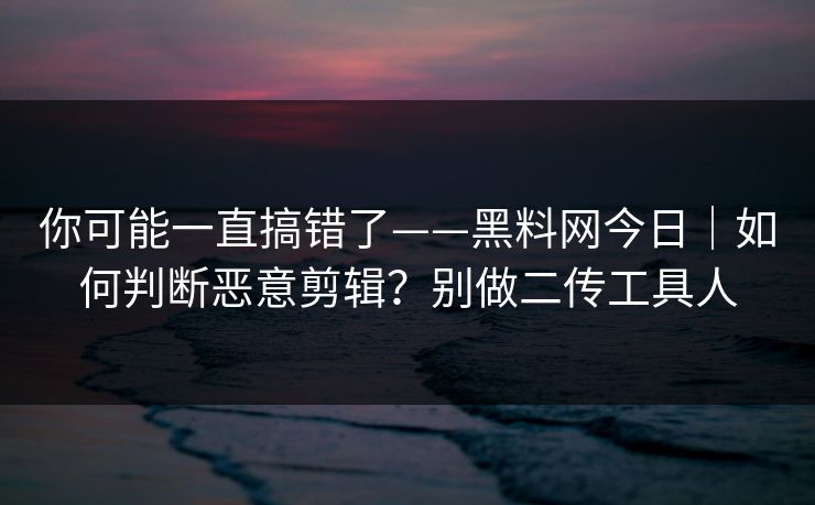 你可能一直搞错了——黑料网今日|如何判断恶意剪辑?别做二传工具人 你可能一直搞错了——黑料网今日|如何判断恶意剪辑?别做二传工具人
