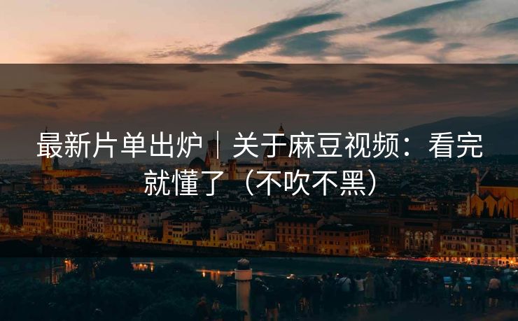 最新片单出炉｜关于麻豆视频：看完就懂了（不吹不黑）