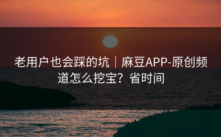 老用户也会踩的坑｜麻豆APP-原创频道怎么挖宝？省时间