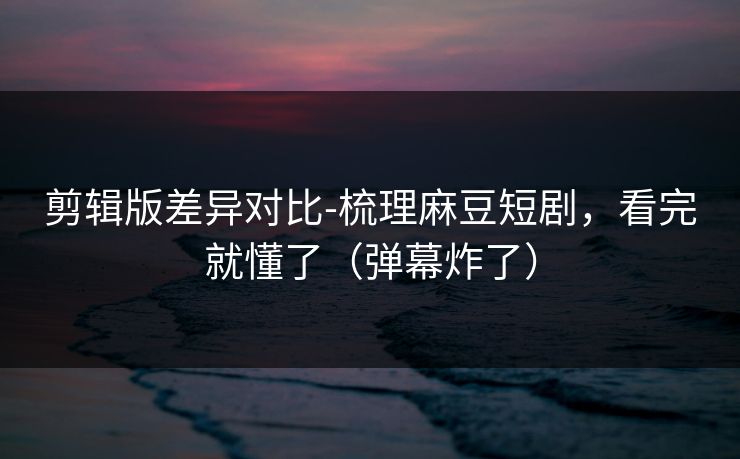 剪辑版差异对比-梳理麻豆短剧，看完就懂了（弹幕炸了）