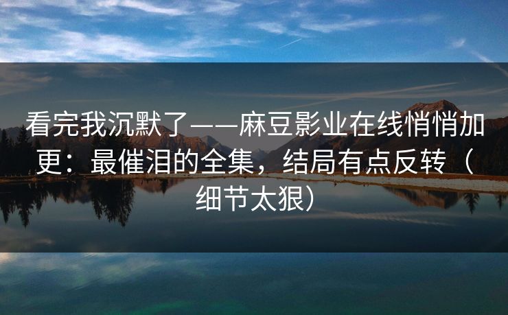 看完我沉默了——麻豆影业在线悄悄加更：最催泪的全集，结局有点反转（细节太狠）