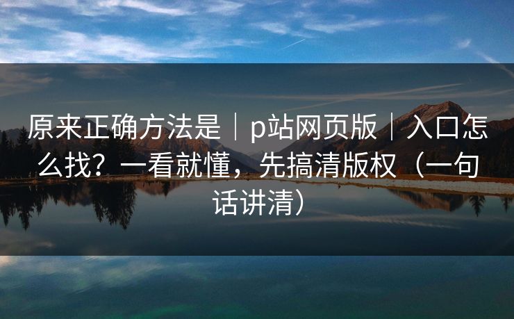 原来正确方法是｜p站网页版｜入口怎么找？一看就懂，先搞清版权（一句话讲清）