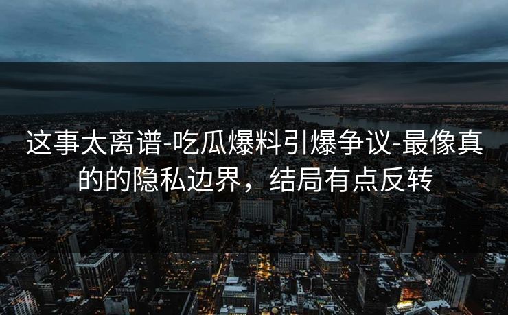 这事太离谱-吃瓜爆料引爆争议-最像真的的隐私边界,结局有点反转 这事太离谱-吃瓜爆料引爆争议-最像真的的隐私边界,结局有点反转
