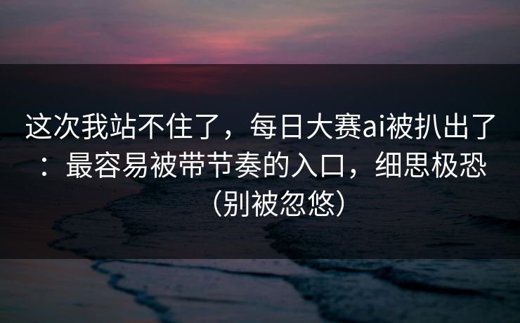 这次我站不住了，每日大赛ai被扒出了：最容易被带节奏的入口，细思极恐（别被忽悠）