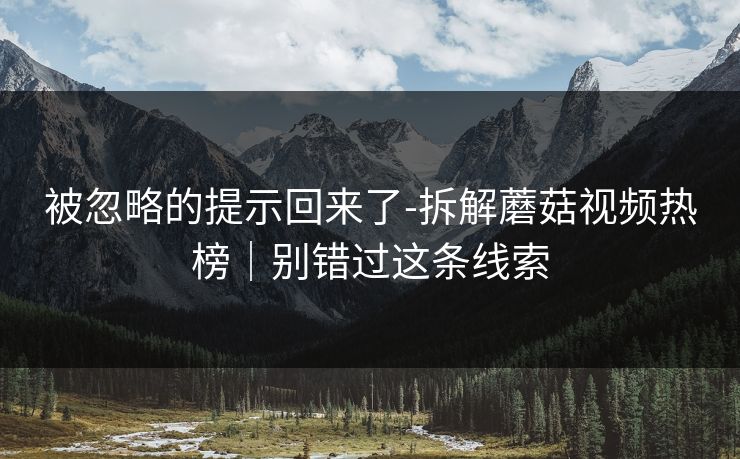 被忽略的提示回来了-拆解蘑菇视频热榜｜别错过这条线索