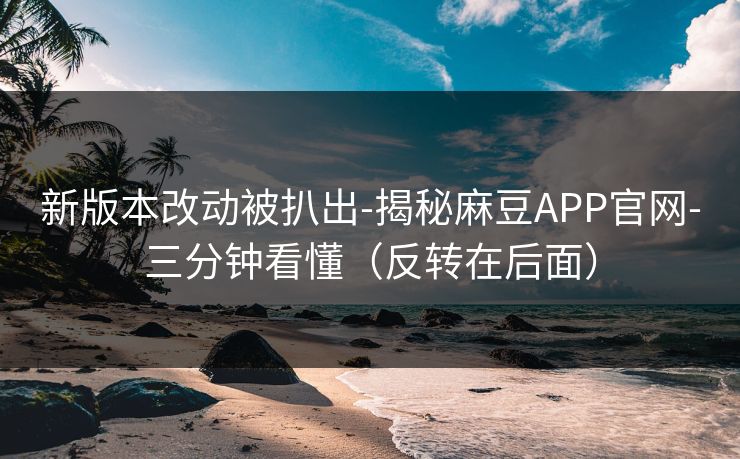 新版本改动被扒出-揭秘麻豆APP官网-三分钟看懂（反转在后面）