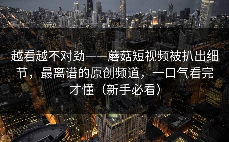 越看越不对劲——蘑菇短视频被扒出细节，最离谱的原创频道，一口气看完才懂（新手必看）