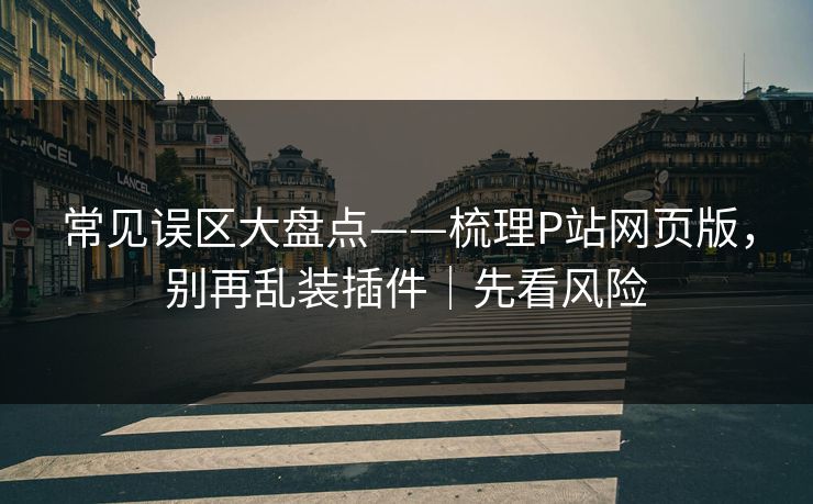 常见误区大盘点——梳理P站网页版，别再乱装插件｜先看风险
