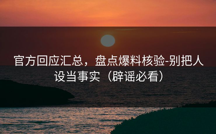 官方回应汇总，盘点爆料核验-别把人设当事实（辟谣必看）